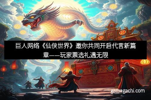 巨人网络《仙侠世界》邀你共同开启代言新篇章——玩家票选礼遇无限